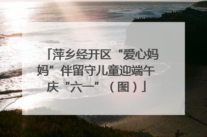 萍乡经开区“爱心妈妈”伴留守儿童迎端午庆“六一”（图）