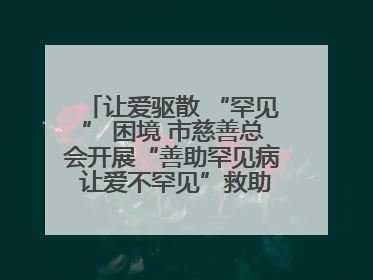 让爱驱散 “罕见” 困境 市慈善总会开展“善助罕见病 让爱不罕见”救助慰问活动