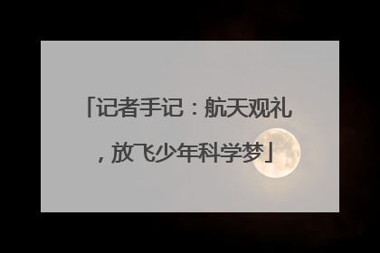 记者手记：航天观礼，放飞少年科学梦