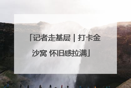 记者走基层｜打卡金沙窝 怀旧感拉满