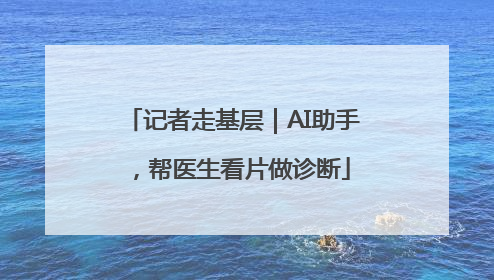 记者走基层｜AI助手，帮医生看片做诊断