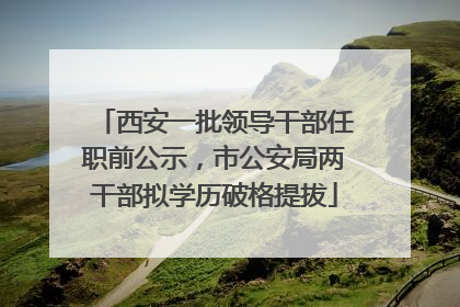 西安一批领导干部任职前公示，市公安局两干部拟学历破格提拔