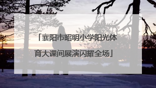 襄阳市昭明小学阳光体育大课间展演闪耀全场