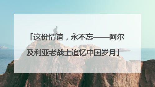 这份情谊，永不忘——阿尔及利亚老战士追忆中国岁月