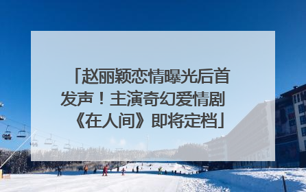 赵丽颖恋情曝光后首发声！主演奇幻爱情剧《在人间》即将定档
