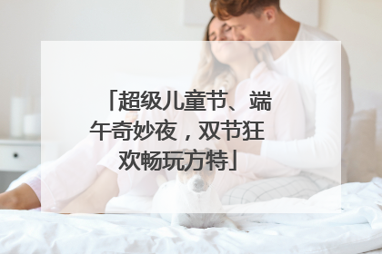 超级儿童节、端午奇妙夜，双节狂欢畅玩方特