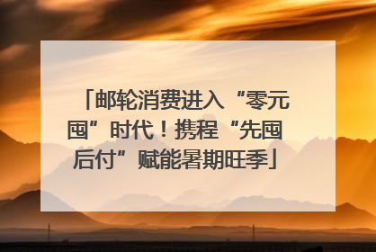 邮轮消费进入“零元囤”时代！携程“先囤后付”赋能暑期旺季