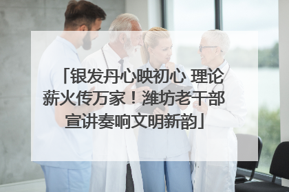 银发丹心映初心 理论薪火传万家！潍坊老干部宣讲奏响文明新韵