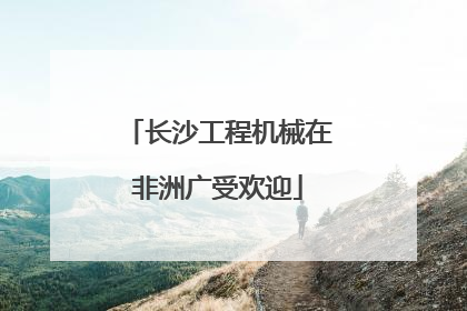 长沙工程机械在非洲广受欢迎