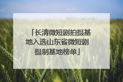 长清微短剧拍摄基地入选山东省微短剧摄制基地榜单