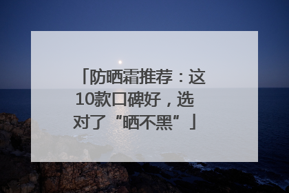 防晒霜推荐：这10款口碑好，选对了“晒不黑”