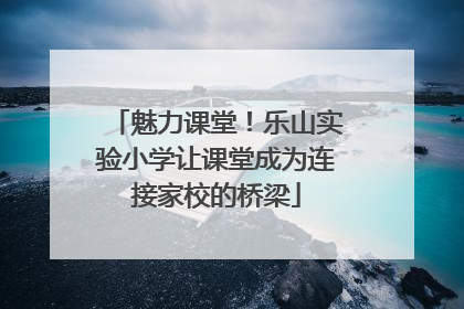 魅力课堂！乐山实验小学让课堂成为连接家校的桥梁