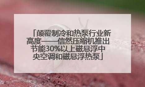 颠覆制冷和热泵行业新高度——信然压缩机推出节能30%以上磁悬浮中央空调和磁悬浮热泵