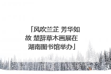 风吹兰芷 芳华如故 楚辞草木画展在湖南图书馆举办