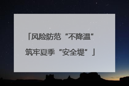 风险防范“不降温” 筑牢夏季“安全堤”