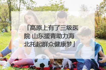 高原上有了三级医院 山东援青助力海北托起群众健康梦