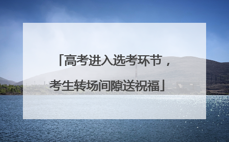 高考进入选考环节，考生转场间隙送祝福