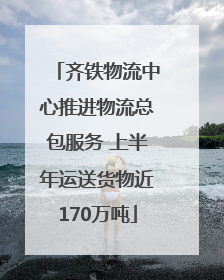 齐铁物流中心推进物流总包服务 上半年运送货物近170万吨