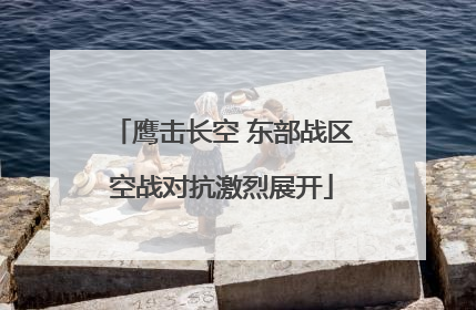 鹰击长空 东部战区空战对抗激烈展开