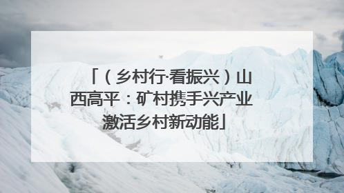 （乡村行·看振兴）山西高平：矿村携手兴产业 激活乡村新动能