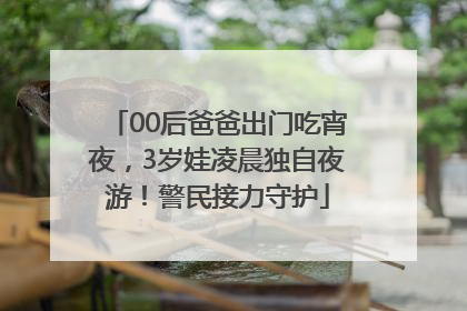 00后爸爸出门吃宵夜，3岁娃凌晨独自夜游！警民接力守护