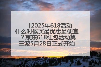 2025年618活动什么时候买最优惠最便宜？京东618红包活动第三波5月28日正式开始附满减优惠攻略一览