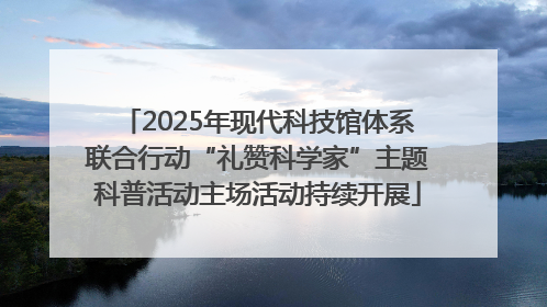 2025年现代科技馆体系联合行动“礼赞科学家”主题科普活动主场活动持续开展