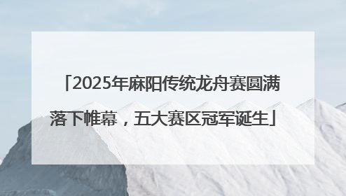 2025年麻阳传统龙舟赛圆满落下帷幕，五大赛区冠军诞生