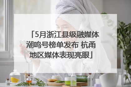 5月浙江县级融媒体潮鸣号榜单发布 杭甬地区媒体表现亮眼