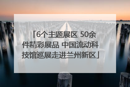 6个主题展区 50余件精彩展品 中国流动科技馆巡展走进兰州新区